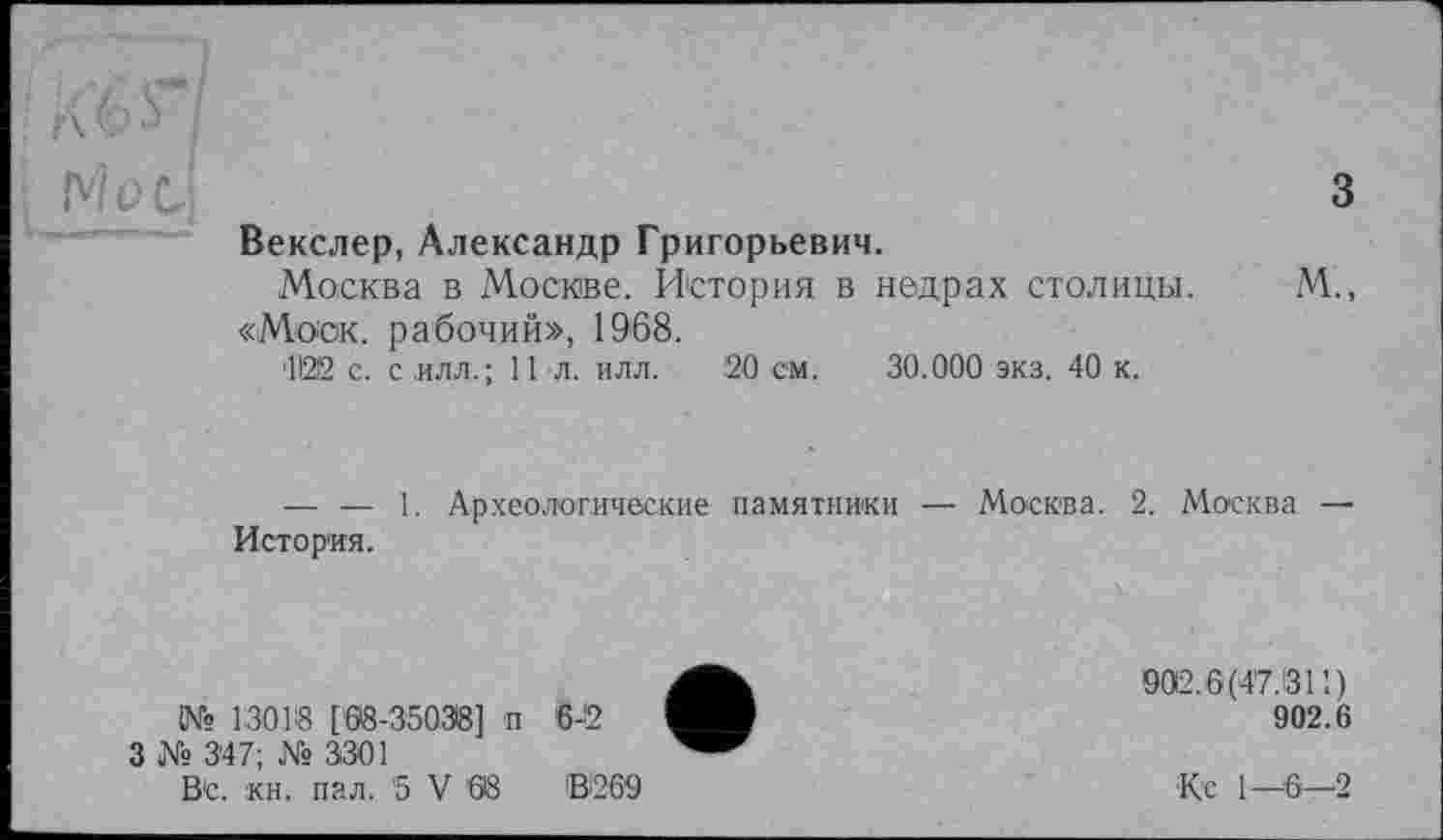 ﻿А 6 Ь
Met-	3
	Векслер, Александр Григорьевич. Москва в Москве. История в недрах столицы.	М., «Моск, рабочий», 1968. 41212 с. с илл.; 11 л. илл. 20 см. 30.000 экз. 40 к. — — 1. Археологические памятники — Москва. 2. Москва — История.
•	902.6(47.1311)
902.6
Вс. кн. пал. 5 V 68	В269	Кс 1—6—2